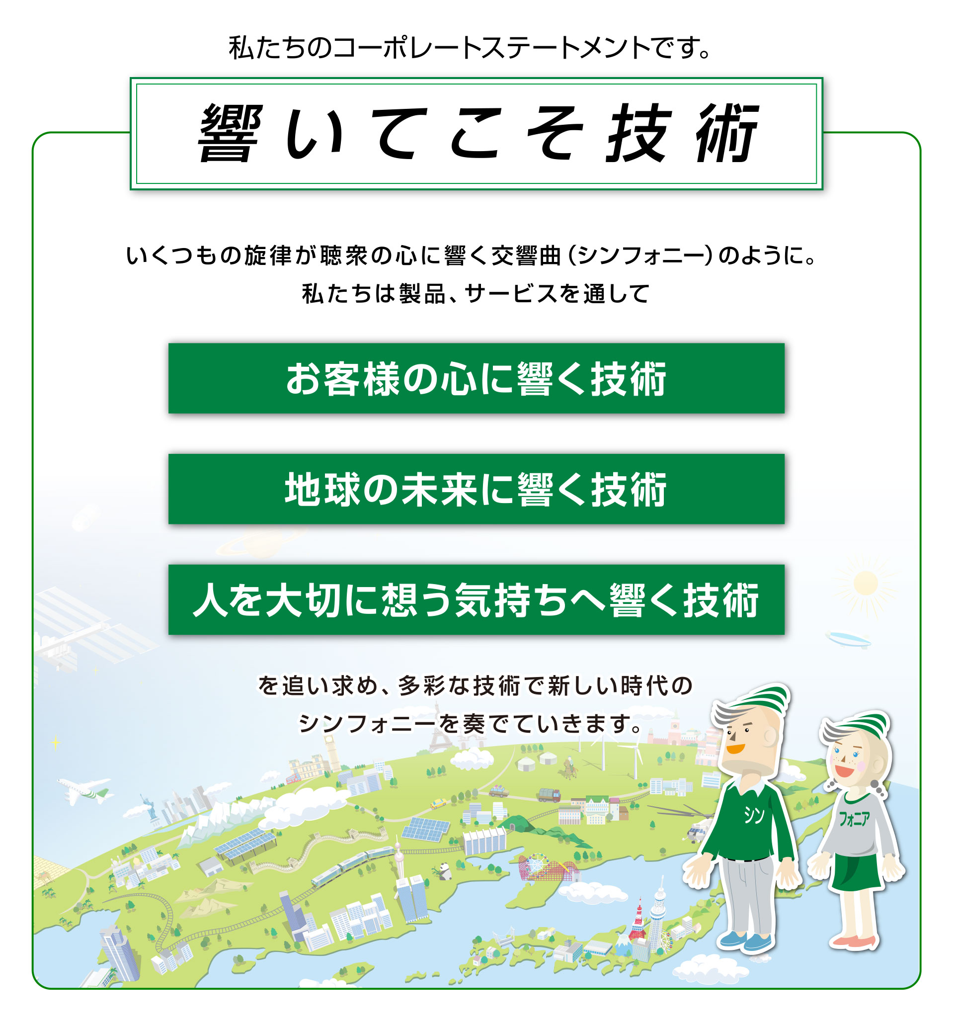 響いてこそ技術。いくつもの旋律が聴衆の心に響く交響曲（シンフォニア―）のように。私たちは製品、サービスを通してお客様の心に響く技術、地球の未来に響く技術、人を大切に想う気持ちへ響く技術を追い求め、多彩な技術で新しい時代のシンフォニーを奏でていきます。